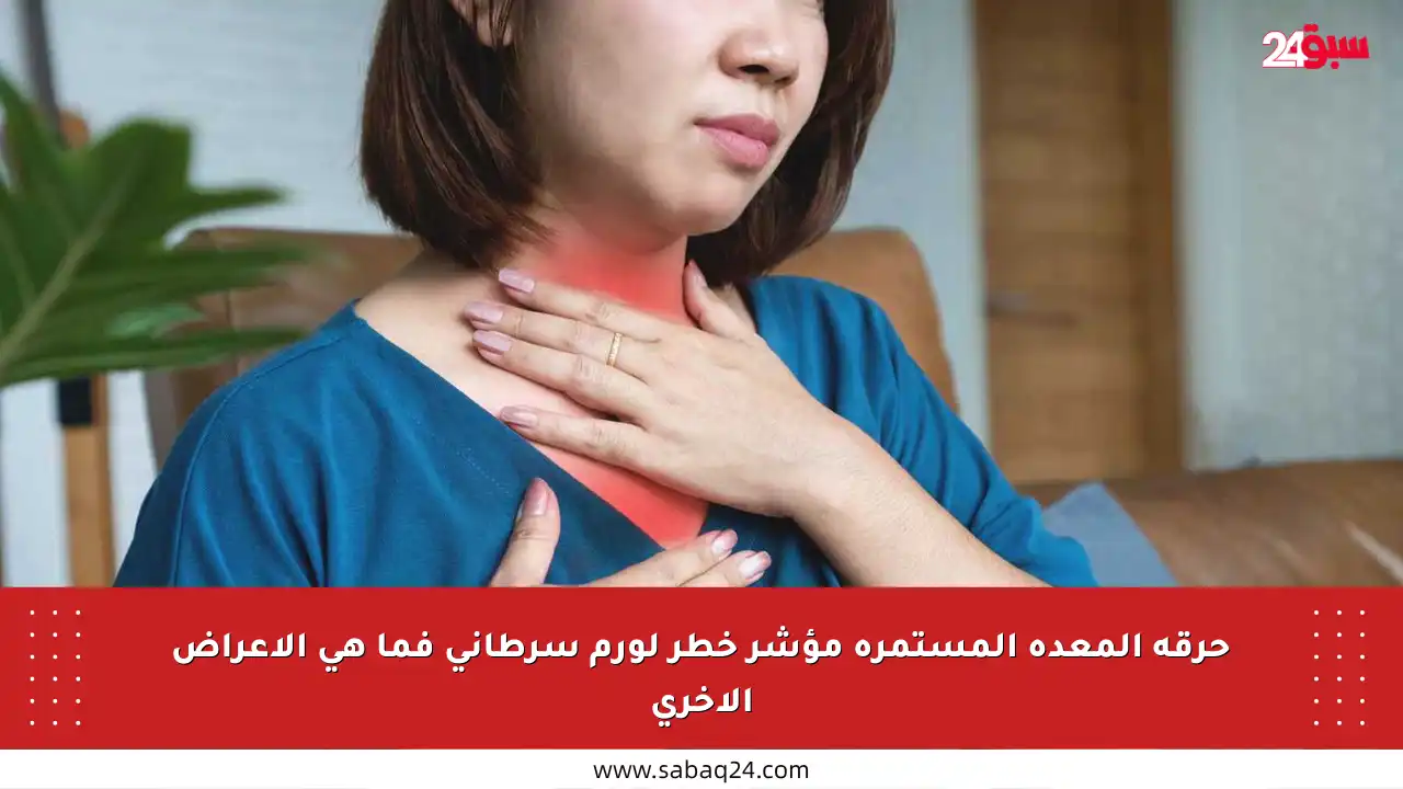 حرقة المعدة المستمرة مؤشر خطر لورم سرطاني فما هي الأعراض الأخرى